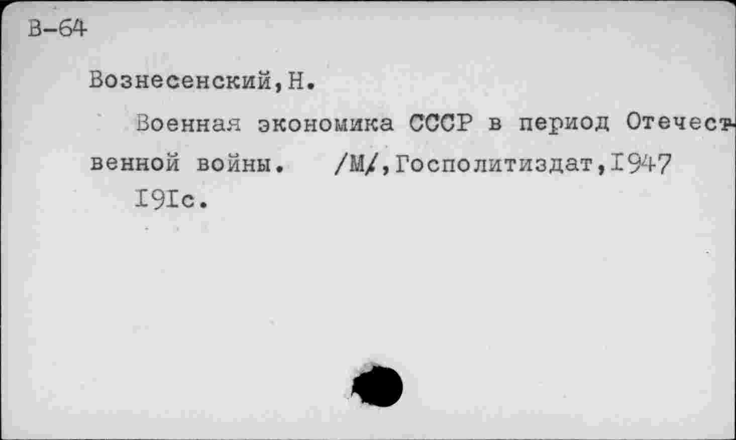 ﻿В-64
Вознесенский,Н.
Военная экономика СССР в период Оте венной войны. /М/,Госполитиздат,1947 191с.